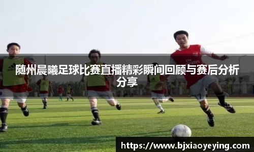 随州晨曦足球比赛直播精彩瞬间回顾与赛后分析分享